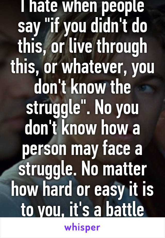 I hate when people say "if you didn't do this, or live through this, or whatever, you don't know the struggle". No you don't know how a person may face a struggle. No matter how hard or easy it is to you, it's a battle for someone else. 