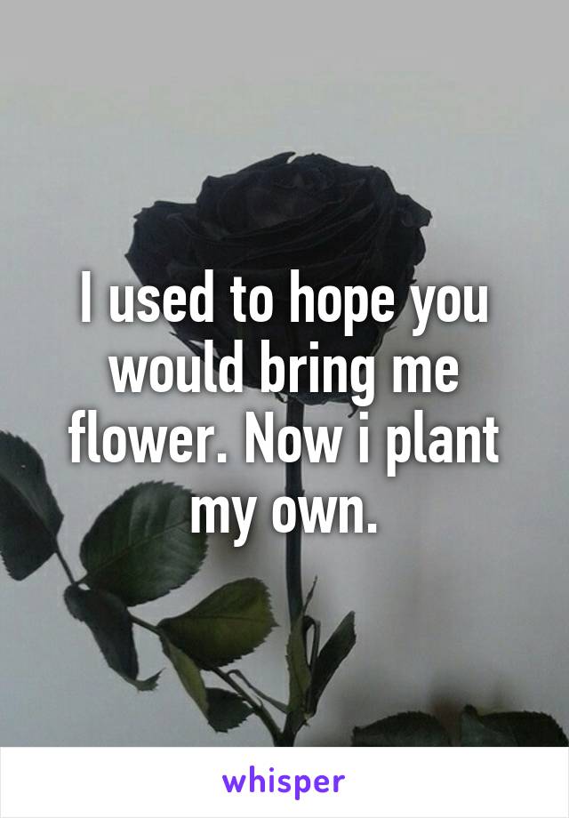 I used to hope you would bring me flower. Now i plant my own.