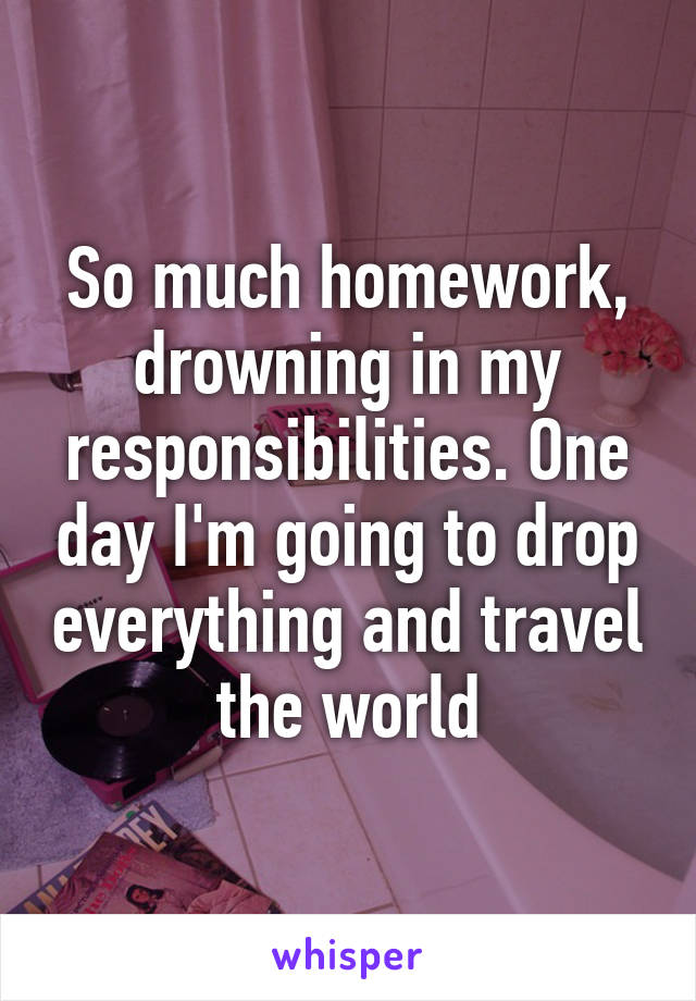 So much homework, drowning in my responsibilities. One day I'm going to drop everything and travel the world