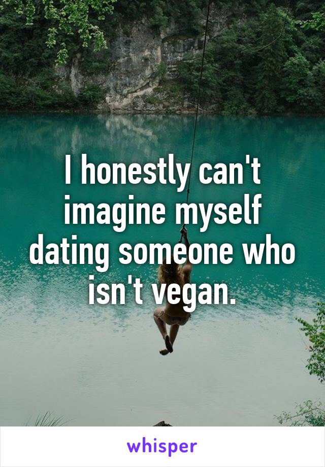 I honestly can't imagine myself dating someone who isn't vegan.