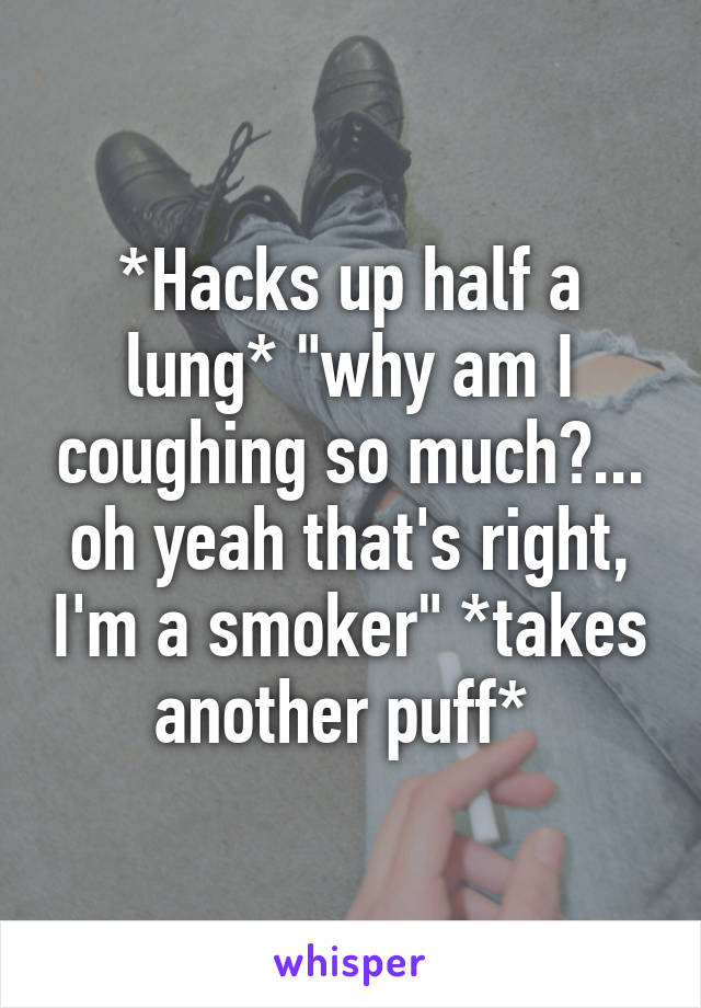 *Hacks up half a lung* "why am I coughing so much?... oh yeah that's right, I'm a smoker" *takes another puff* 