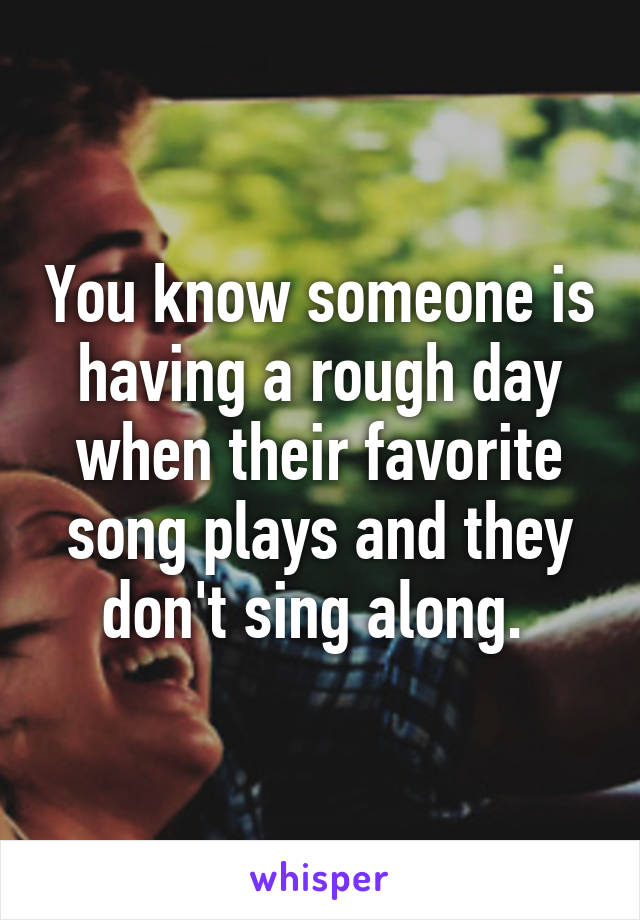 You know someone is having a rough day when their favorite song plays and they don't sing along. 