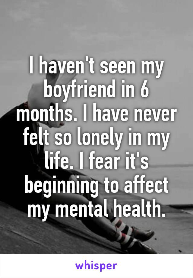 I haven't seen my boyfriend in 6 months. I have never felt so lonely in my life. I fear it's beginning to affect my mental health.