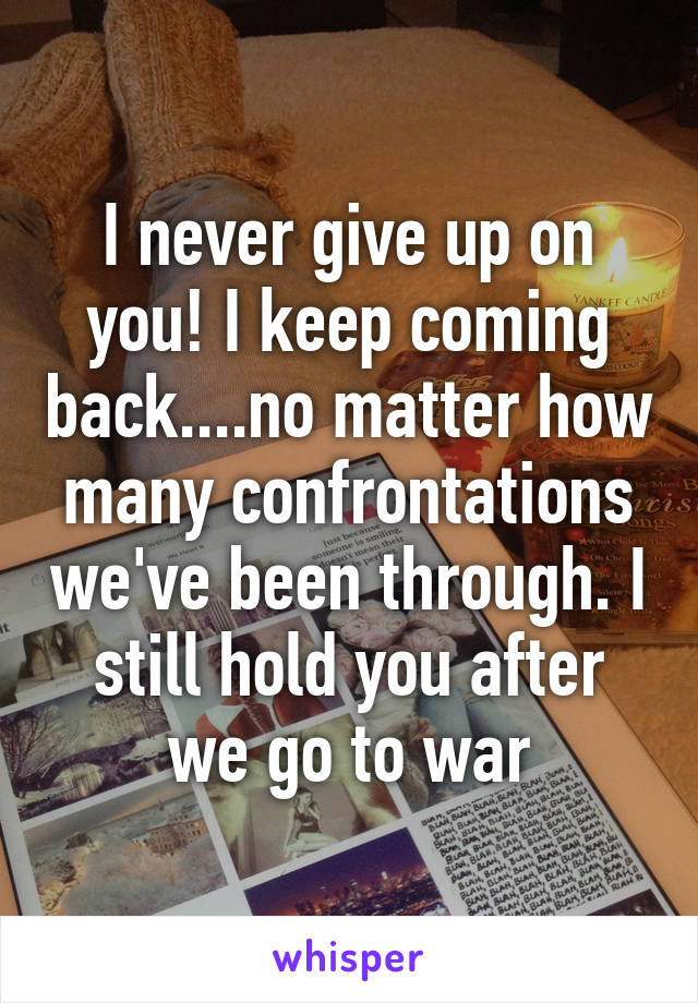 I never give up on you! I keep coming back....no matter how many confrontations we've been through. I still hold you after we go to war