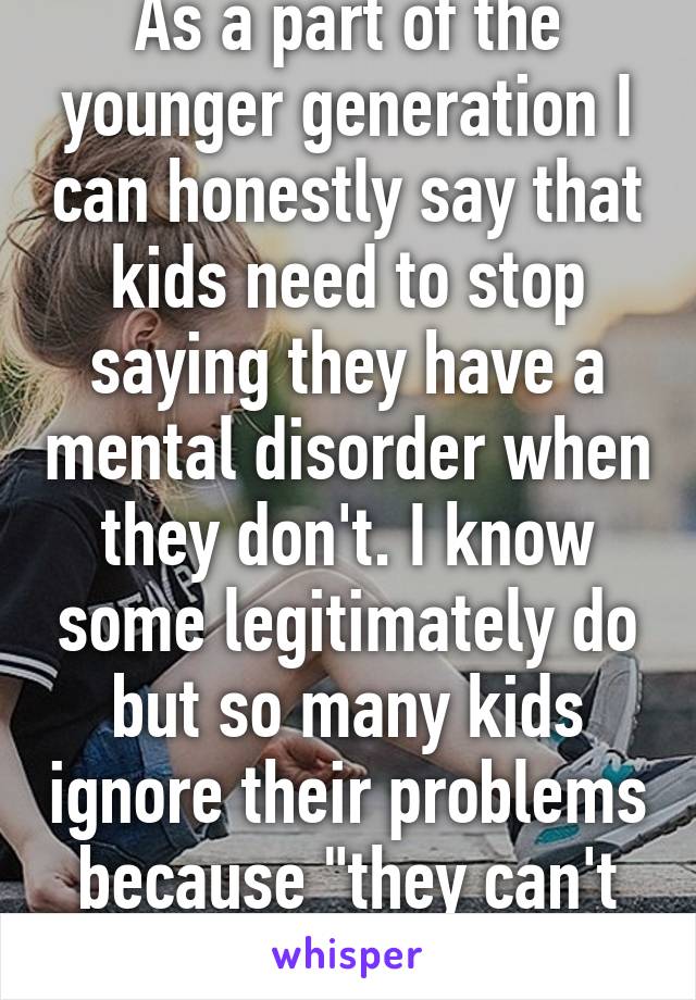 As a part of the younger generation I can honestly say that kids need to stop saying they have a mental disorder when they don't. I know some legitimately do but so many kids ignore their problems because "they can't help it". 