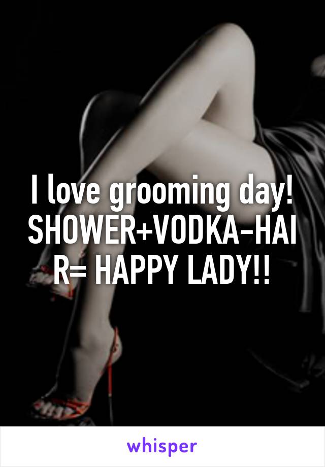 I love grooming day! SHOWER+VODKA-HAIR= HAPPY LADY!!