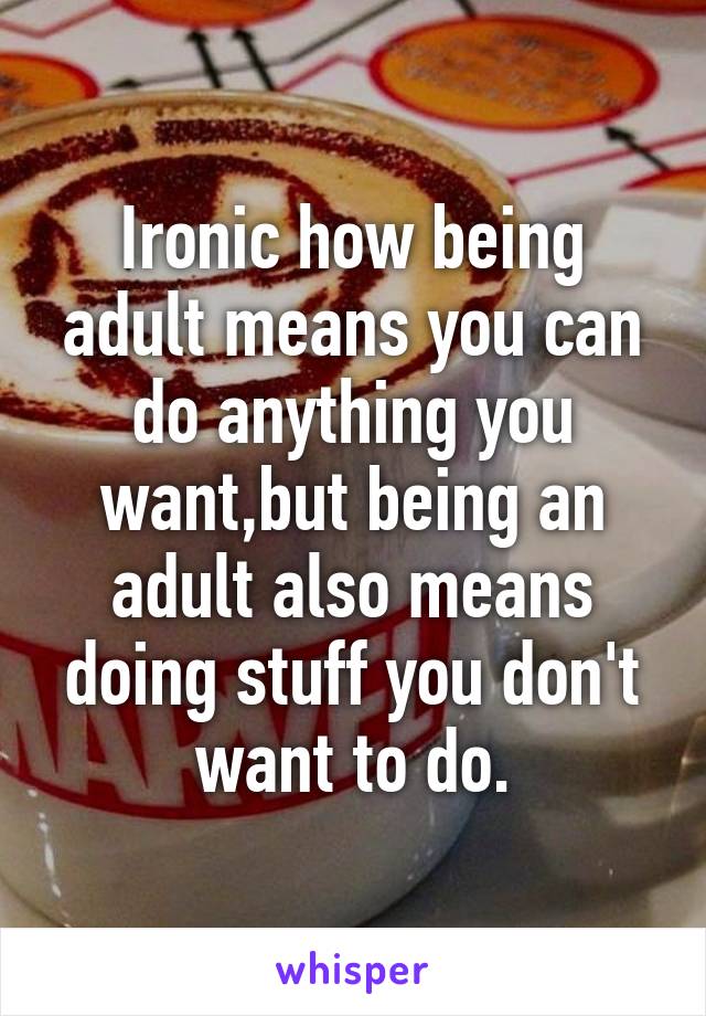 Ironic how being adult means you can do anything you want,but being an adult also means doing stuff you don't want to do.