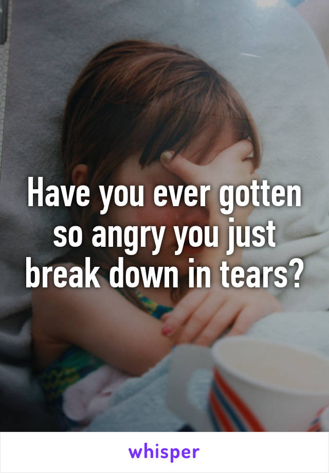Have you ever gotten so angry you just break down in tears?