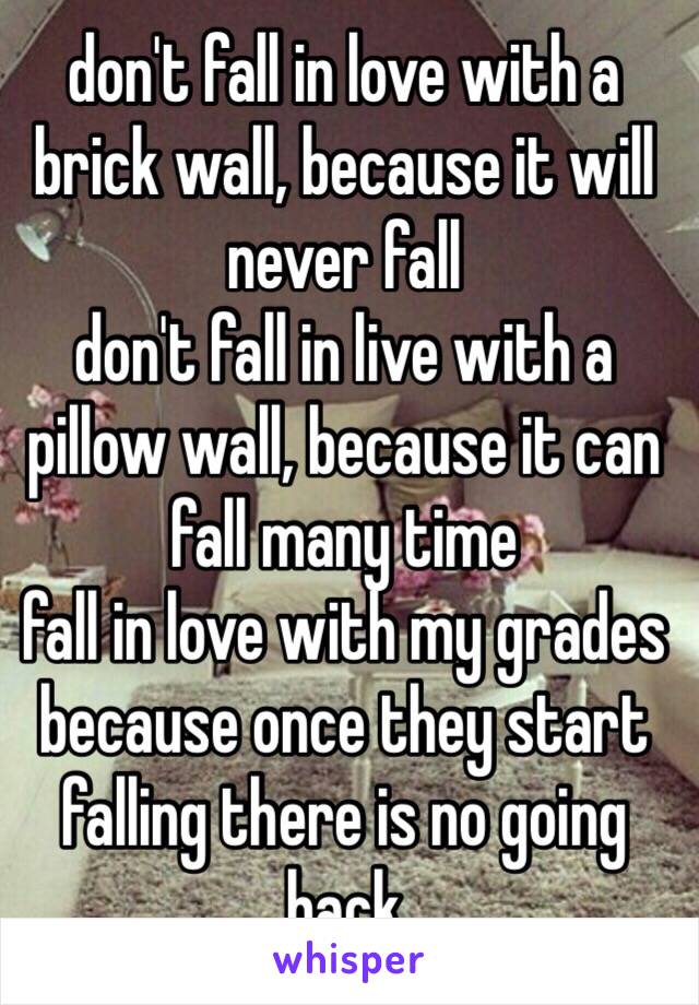 don't fall in love with a brick wall, because it will never fall  
don't fall in live with a pillow wall, because it can fall many time
fall in love with my grades because once they start falling there is no going back 