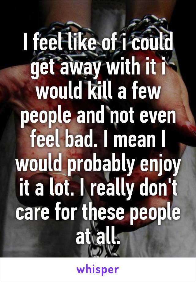 I feel like of i could get away with it i would kill a few people and not even feel bad. I mean I would probably enjoy it a lot. I really don't care for these people at all.