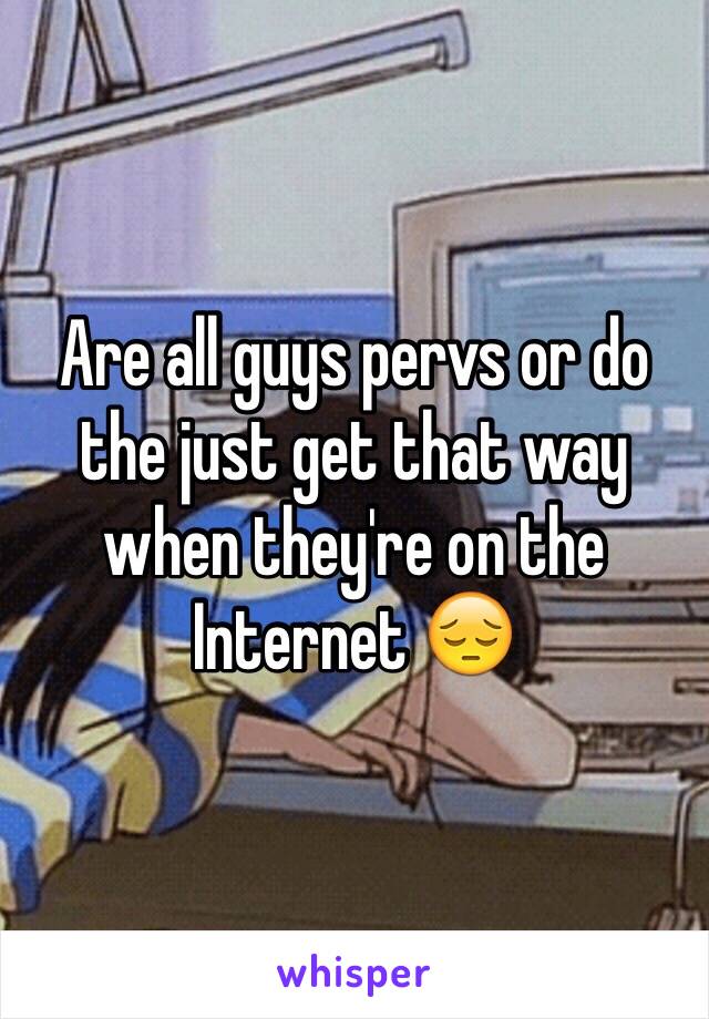 Are all guys pervs or do the just get that way when they're on the Internet 😔
