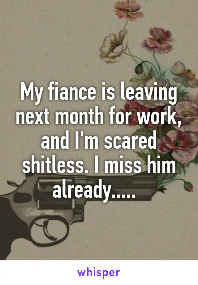 My fiance is leaving next month for work, and I'm scared shitless. I miss him already.....  