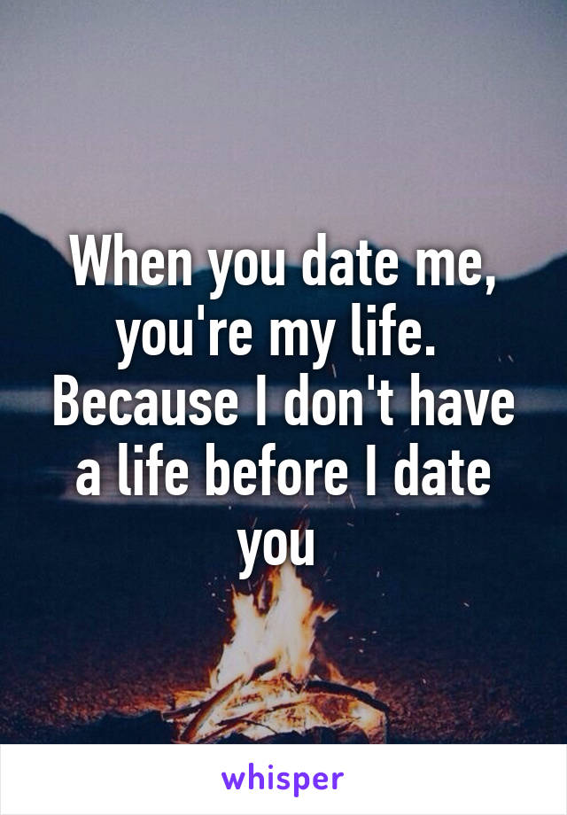 When you date me, you're my life. 
Because I don't have a life before I date you 