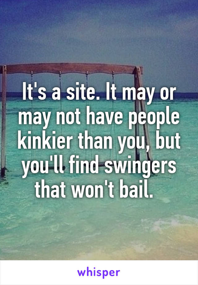 It's a site. It may or may not have people kinkier than you, but you'll find swingers that won't bail.  