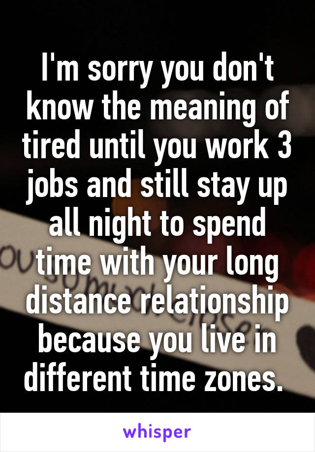 I'm sorry you don't know the meaning of tired until you work 3 jobs and still stay up all night to spend time with your long distance relationship because you live in different time zones. 