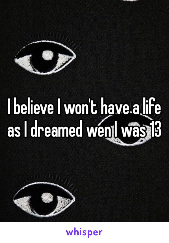 I believe I won't have a life as I dreamed wen I was 13 