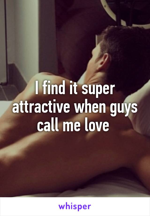 I find it super attractive when guys call me love 