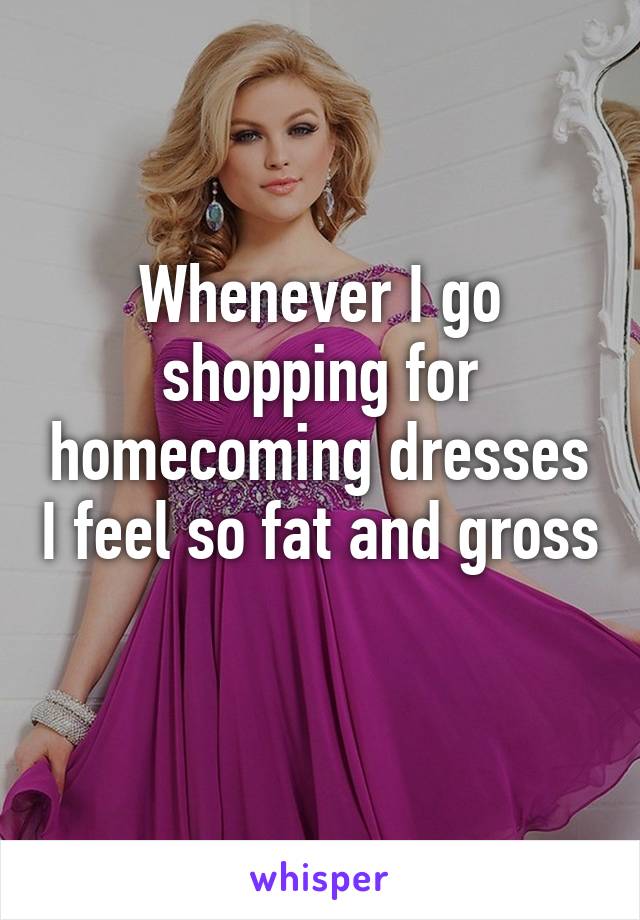 Whenever I go shopping for homecoming dresses I feel so fat and gross 