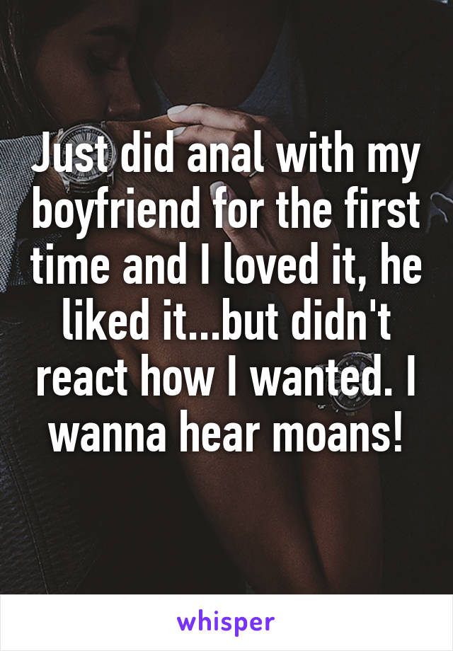 Just did anal with my boyfriend for the first time and I loved it, he liked it...but didn't react how I wanted. I wanna hear moans!
