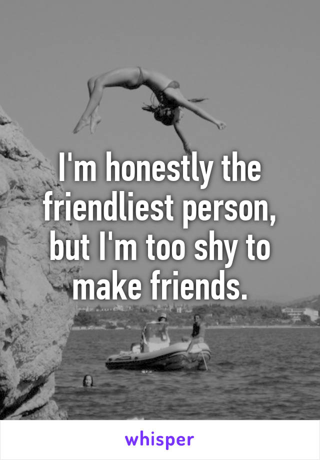 I'm honestly the friendliest person, but I'm too shy to make friends.
