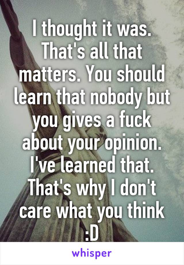 I thought it was. That's all that matters. You should learn that nobody but you gives a fuck about your opinion. I've learned that. That's why I don't care what you think :D