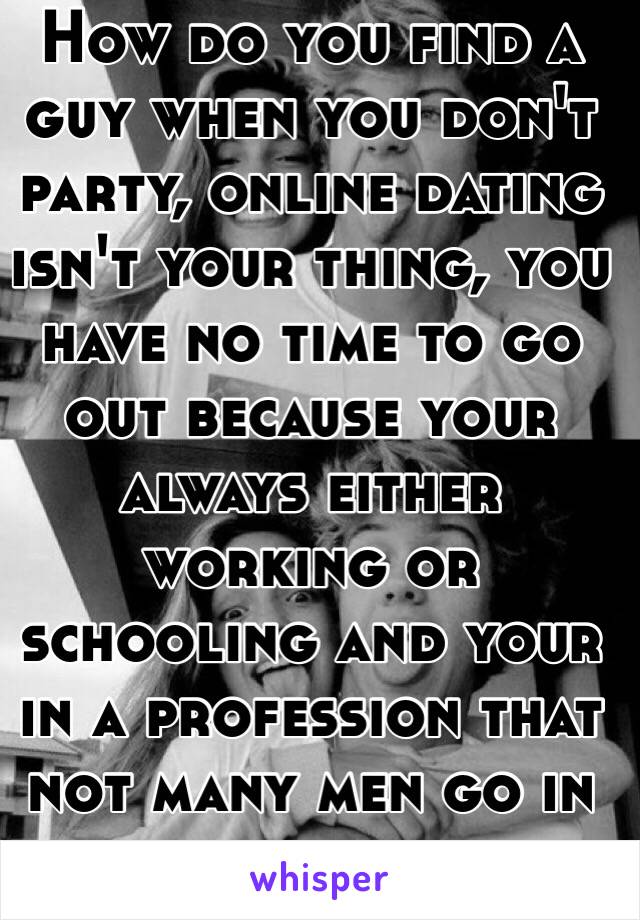 How do you find a guy when you don't party, online dating isn't your thing, you have no time to go out because your always either working or schooling and your in a profession that not many men go in to... 