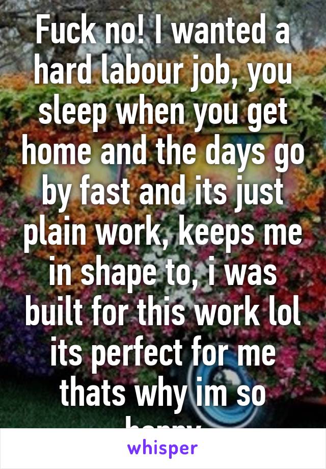 Fuck no! I wanted a hard labour job, you sleep when you get home and the days go by fast and its just plain work, keeps me in shape to, i was built for this work lol its perfect for me thats why im so happy