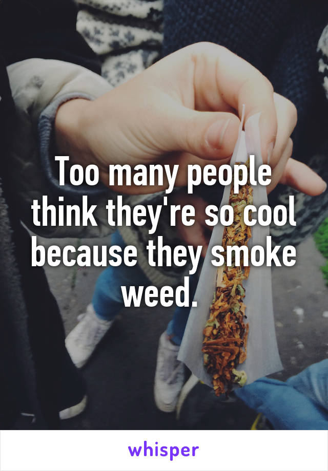 Too many people think they're so cool because they smoke weed. 