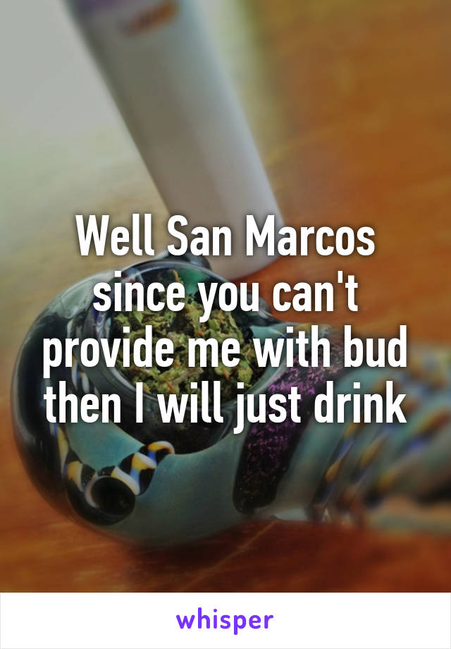 Well San Marcos since you can't provide me with bud then I will just drink