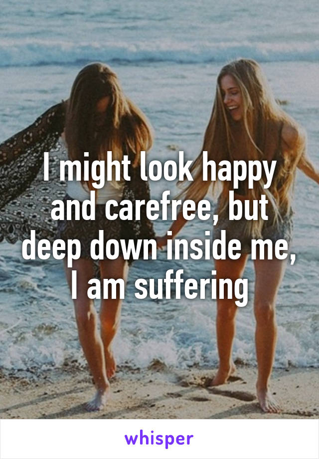 I might look happy and carefree, but deep down inside me, I am suffering