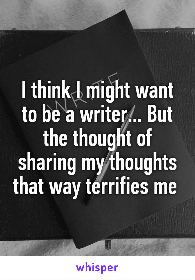 I think I might want to be a writer... But the thought of sharing my thoughts that way terrifies me 