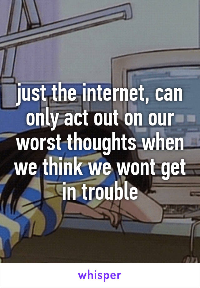 just the internet, can only act out on our worst thoughts when we think we wont get in trouble