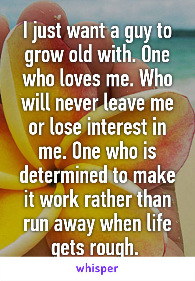 I just want a guy to grow old with. One who loves me. Who will never leave me or lose interest in me. One who is determined to make it work rather than run away when life gets rough. 