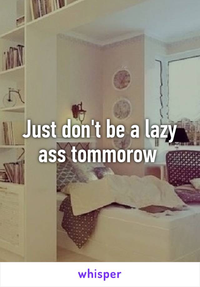 Just don't be a lazy ass tommorow 