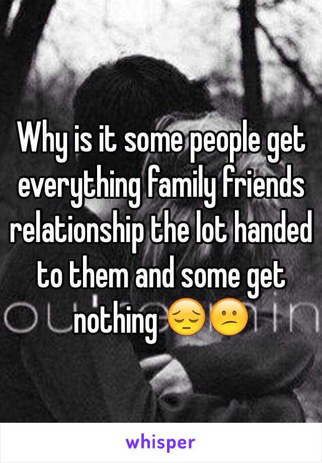 Why is it some people get everything family friends relationship the lot handed to them and some get nothing 😔😕