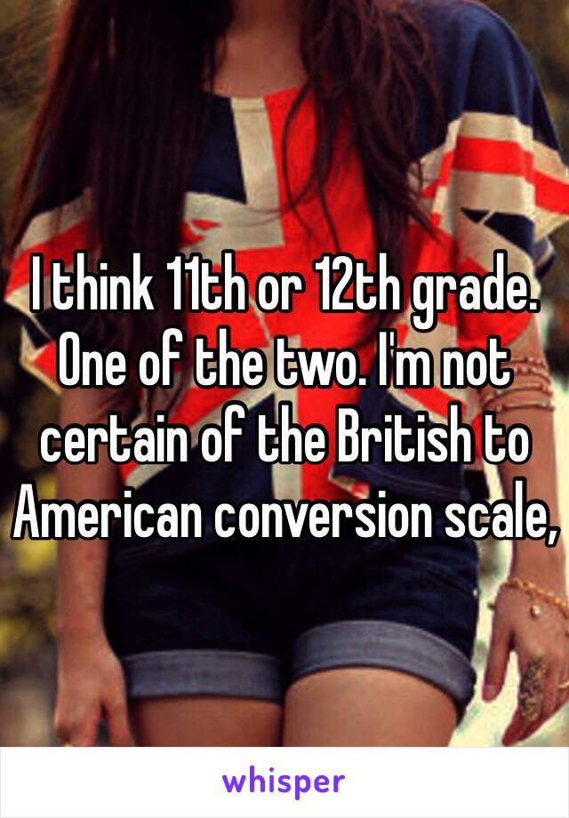 I think 11th or 12th grade. One of the two. I'm not certain of the British to American conversion scale, 