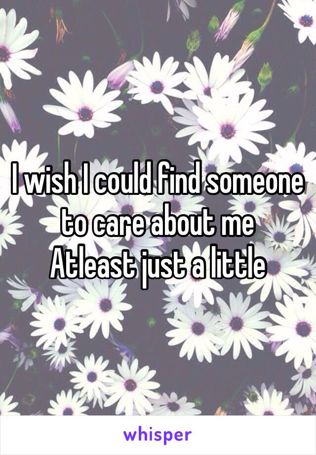 I wish I could find someone to care about me 
Atleast just a little 