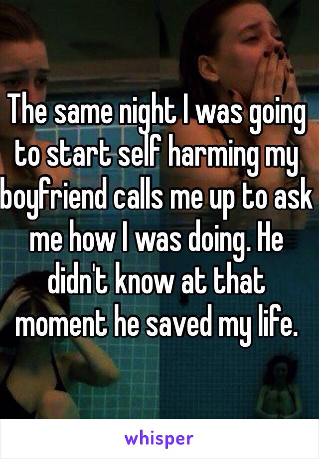 The same night I was going to start self harming my boyfriend calls me up to ask me how I was doing. He didn't know at that moment he saved my life. 