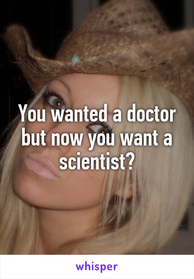You wanted a doctor but now you want a scientist?