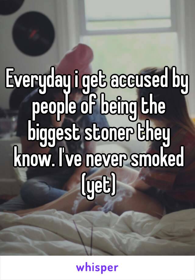 Everyday i get accused by people of being the biggest stoner they know. I've never smoked (yet)