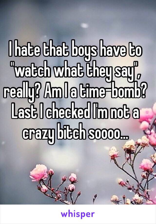 I hate that boys have to "watch what they say", really? Am I a time-bomb? Last I checked I'm not a crazy bitch soooo...