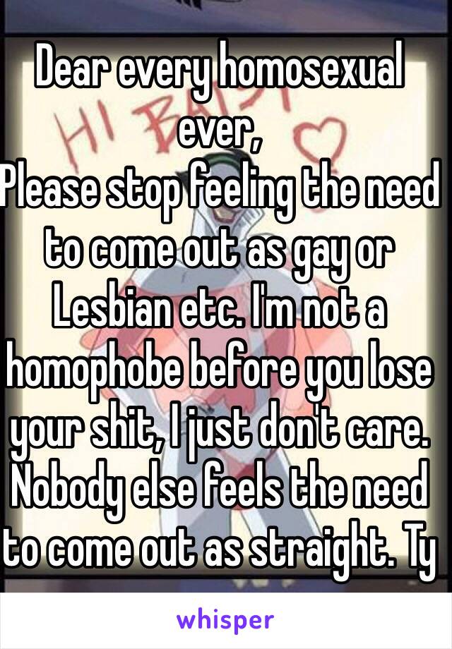 Dear every homosexual ever,
Please stop feeling the need to come out as gay or Lesbian etc. I'm not a homophobe before you lose your shit, I just don't care. Nobody else feels the need to come out as straight. Ty 
