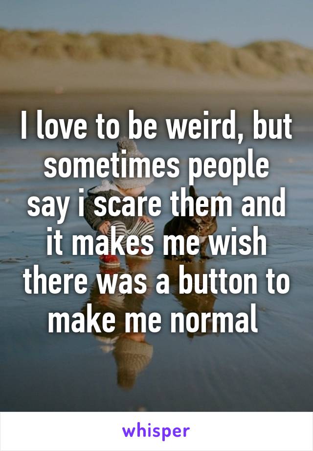 I love to be weird, but sometimes people say i scare them and it makes me wish there was a button to make me normal 