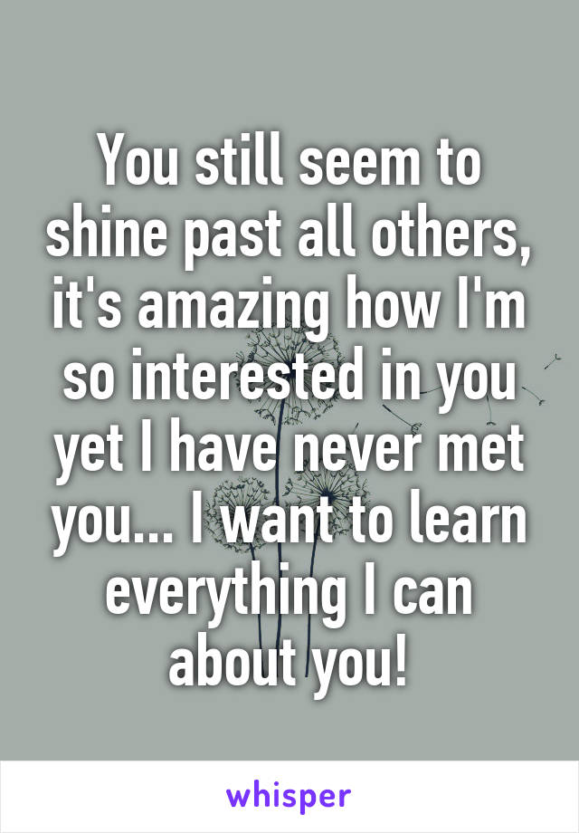 You still seem to shine past all others, it's amazing how I'm so interested in you yet I have never met you... I want to learn everything I can about you!
