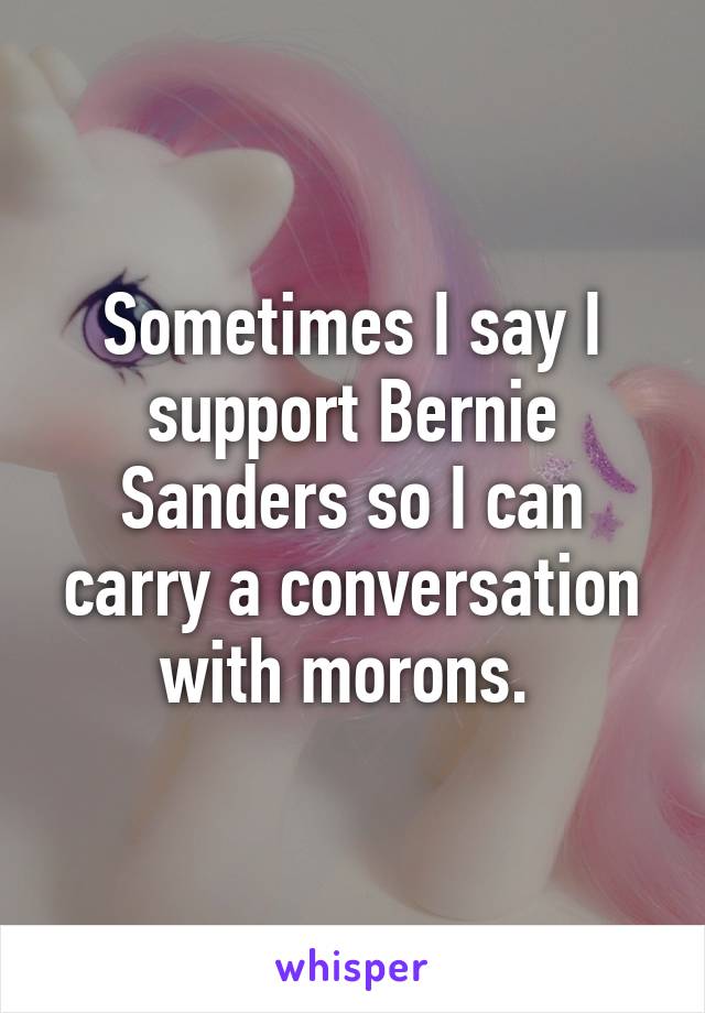 Sometimes I say I support Bernie Sanders so I can carry a conversation with morons. 