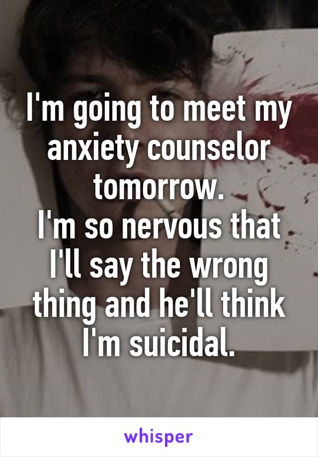 I'm going to meet my anxiety counselor tomorrow.
I'm so nervous that I'll say the wrong thing and he'll think I'm suicidal.