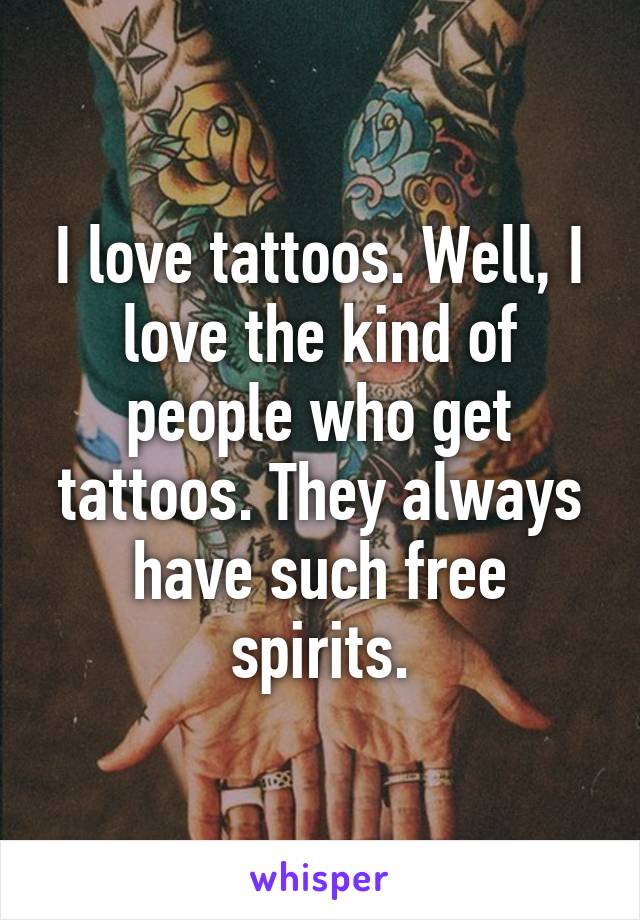 I love tattoos. Well, I love the kind of people who get tattoos. They always have such free spirits.