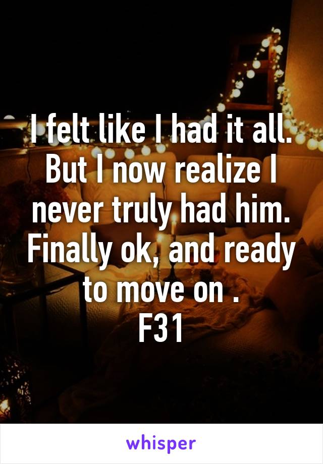 I felt like I had it all. But I now realize I never truly had him. Finally ok, and ready to move on .
F31