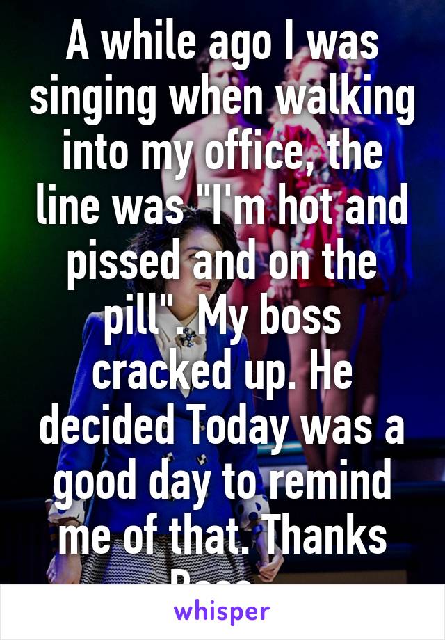 A while ago I was singing when walking into my office, the line was "I'm hot and pissed and on the pill". My boss cracked up. He decided Today was a good day to remind me of that. Thanks Boss. 