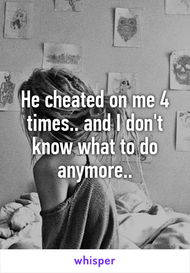 He cheated on me 4 times.. and I don't know what to do anymore..